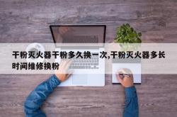 干粉灭火器干粉多久换一次,干粉灭火器多长时间维修换粉