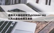 最新灭火器验收规范gb50444-2023,灭火器验收规范更新