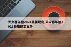 灭火器年检2021最新规定,灭火器年检2021最新规定文件