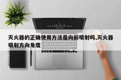 灭火器的正确使用方法是向前喷射吗,灭火器喷射方向角度