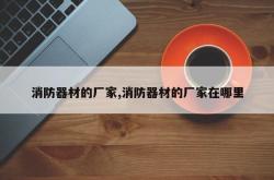 消防器材的厂家,消防器材的厂家在哪里