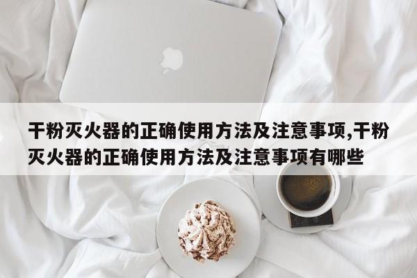 干粉灭火器的正确使用方法及注意事项,干粉灭火器的正确使用方法及注意事项有哪些