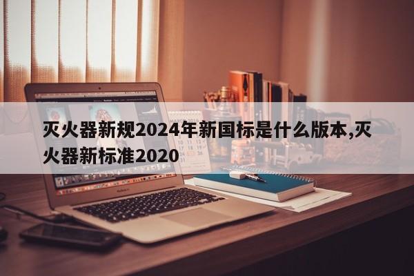 灭火器新规2024年新国标是什么版本,灭火器新标准2020