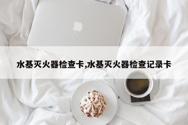 水基灭火器检查卡,水基灭火器检查记录卡