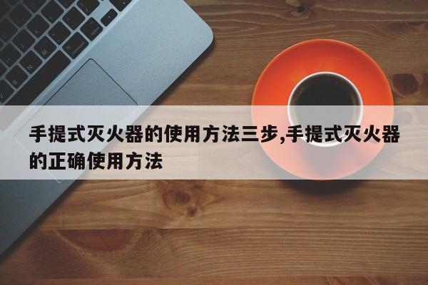 手提式灭火器的使用方法三步,手提式灭火器的正确使用方法