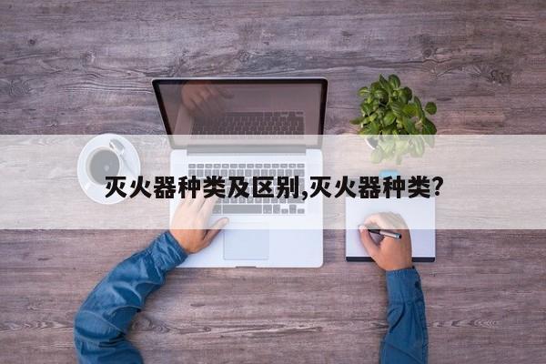 灭火器种类及区别,灭火器种类?