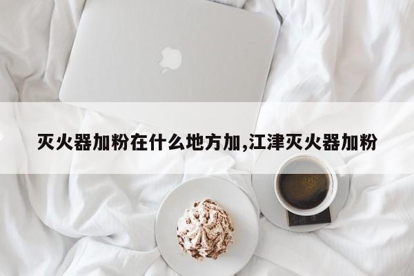 灭火器加粉在什么地方加,江津灭火器加粉
