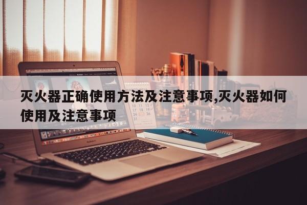 灭火器正确使用方法及注意事项,灭火器如何使用及注意事项