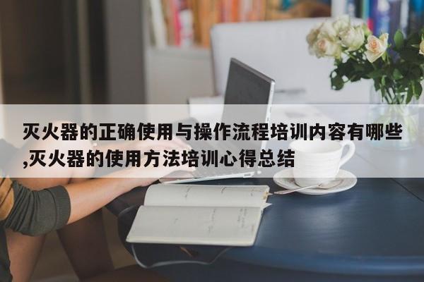 灭火器的正确使用与操作流程培训内容有哪些,灭火器的使用方法培训心得总结