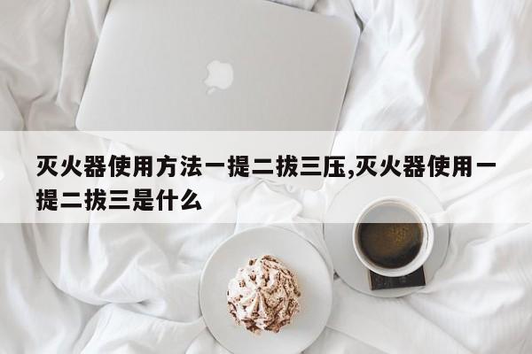 灭火器使用方法一提二拔三压,灭火器使用一提二拔三是什么