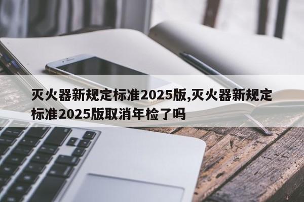 灭火器新规定标准2025版,灭火器新规定标准2025版取消年检了吗