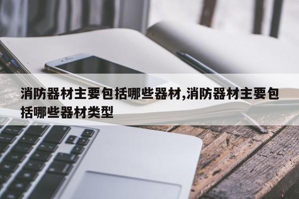 消防器材主要包括哪些器材,消防器材主要包括哪些器材类型