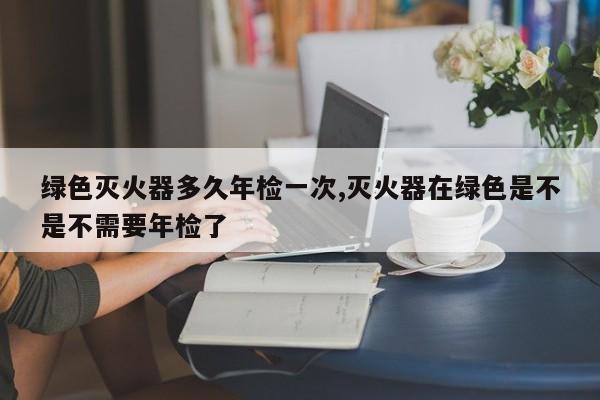 绿色灭火器多久年检一次,灭火器在绿色是不是不需要年检了