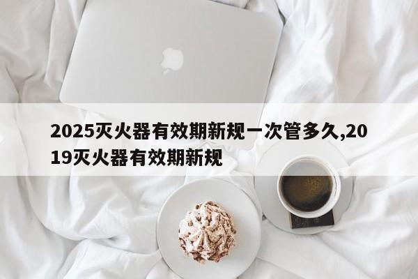2025灭火器有效期新规一次管多久,2019灭火器有效期新规
