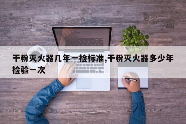 干粉灭火器几年一检标准,干粉灭火器多少年检验一次