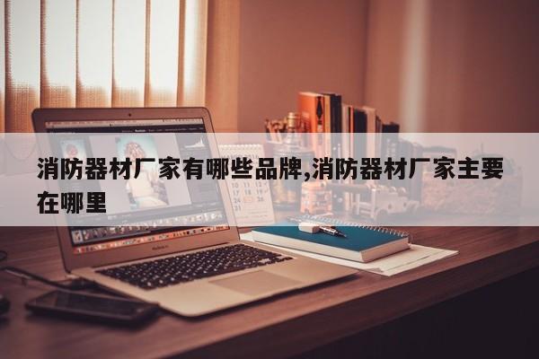 消防器材厂家有哪些品牌,消防器材厂家主要在哪里