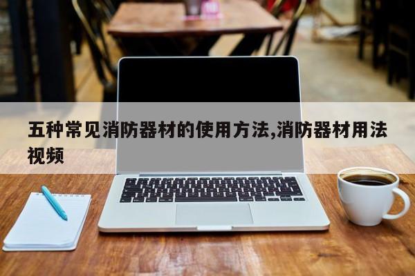 五种常见消防器材的使用方法,消防器材用法视频