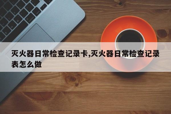 灭火器日常检查记录卡,灭火器日常检查记录表怎么做