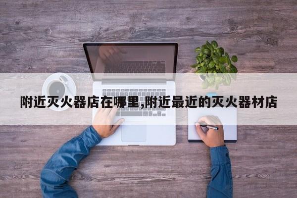 附近灭火器店在哪里,附近最近的灭火器材店