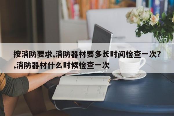 按消防要求,消防器材要多长时间检查一次?,消防器材什么时候检查一次