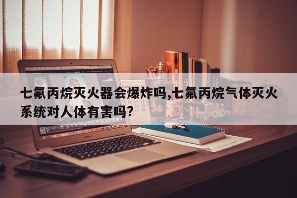 七氟丙烷灭火器会爆炸吗,七氟丙烷气体灭火系统对人体有害吗?
