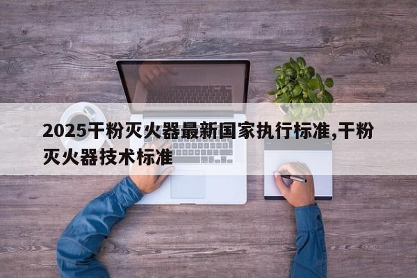 2025干粉灭火器最新国家执行标准,干粉灭火器技术标准