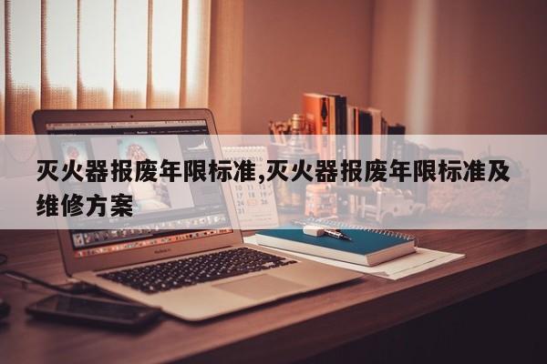 灭火器报废年限标准,灭火器报废年限标准及维修方案