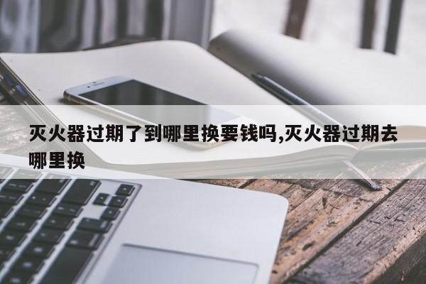 灭火器过期了到哪里换要钱吗,灭火器过期去哪里换