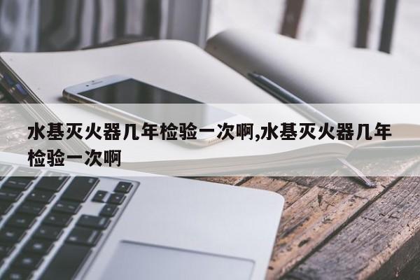 水基灭火器几年检验一次啊,水基灭火器几年检验一次啊