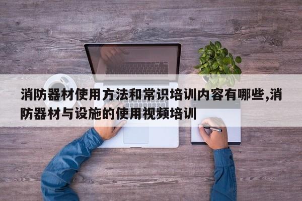 消防器材使用方法和常识培训内容有哪些,消防器材与设施的使用视频培训