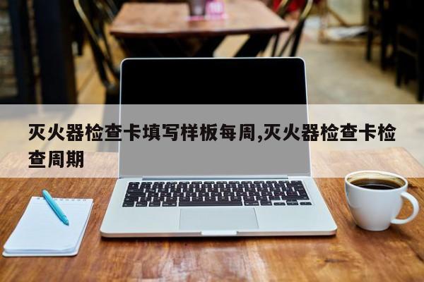 灭火器检查卡填写样板每周,灭火器检查卡检查周期