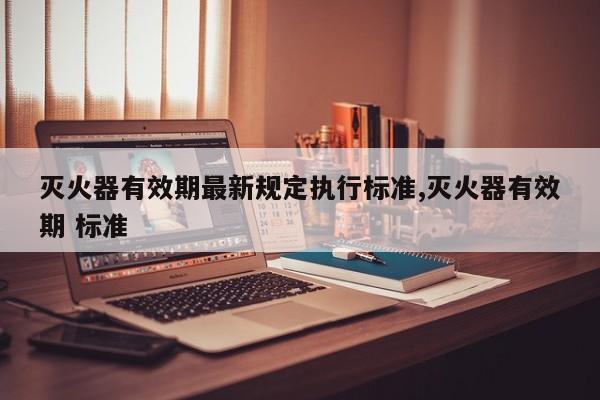灭火器有效期最新规定执行标准,灭火器有效期 标准