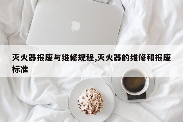 灭火器报废与维修规程,灭火器的维修和报废标准