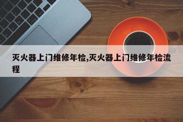 灭火器上门维修年检,灭火器上门维修年检流程