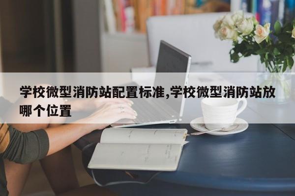 学校微型消防站配置标准,学校微型消防站放哪个位置