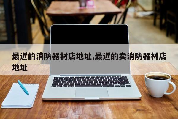 最近的消防器材店地址,最近的卖消防器材店地址