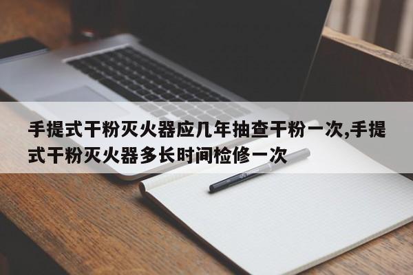 手提式干粉灭火器应几年抽查干粉一次,手提式干粉灭火器多长时间检修一次