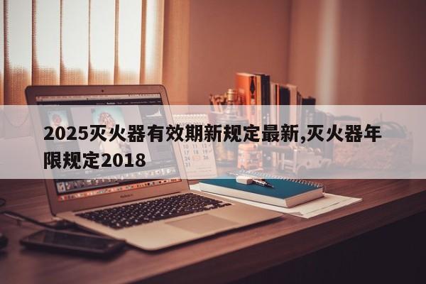 2025灭火器有效期新规定最新,灭火器年限规定2018