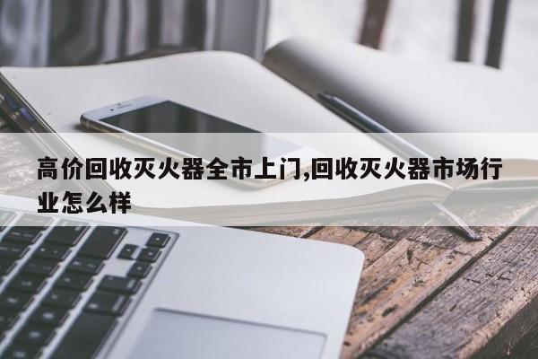 高价回收灭火器全市上门,回收灭火器市场行业怎么样