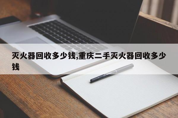 灭火器回收多少钱,重庆二手灭火器回收多少钱
