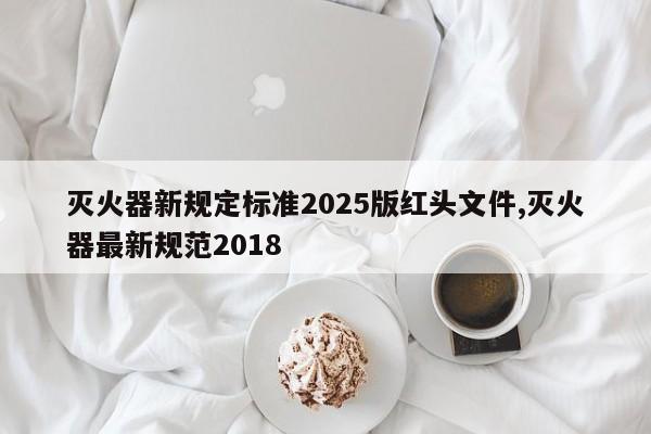 灭火器新规定标准2025版红头文件,灭火器最新规范2018