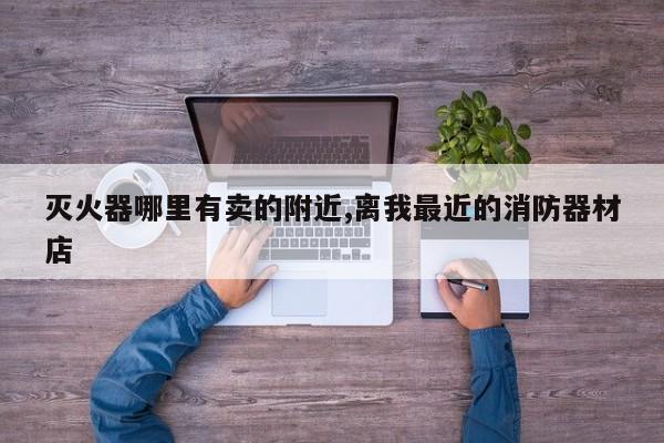 灭火器哪里有卖的附近,离我最近的消防器材店