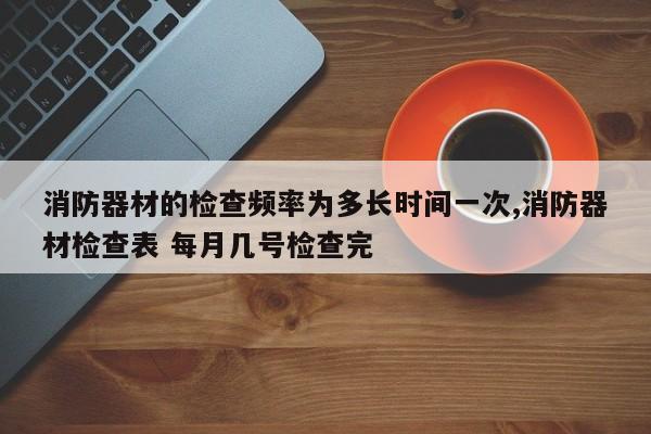 消防器材的检查频率为多长时间一次,消防器材检查表 每月几号检查完