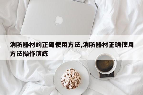消防器材的正确使用方法,消防器材正确使用方法操作演练